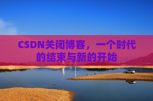 CSDN关闭博客，一个时代的结束与新的开始